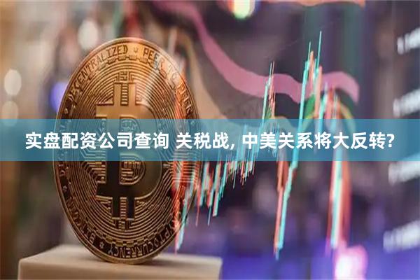实盘配资公司查询 关税战, 中美关系将大反转?