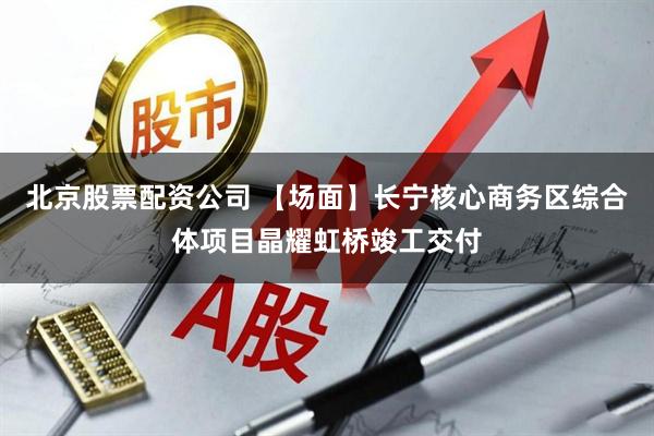 北京股票配资公司 【场面】长宁核心商务区综合体项目晶耀虹桥竣工交付