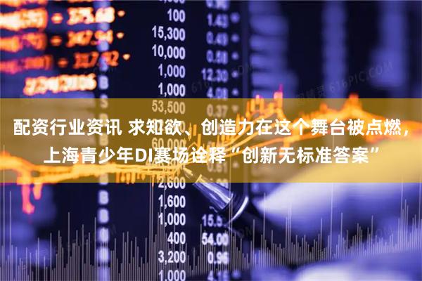 配资行业资讯 求知欲、创造力在这个舞台被点燃，上海青少年DI赛场诠释“创新无标准答案”
