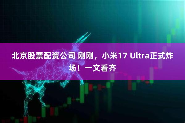 北京股票配资公司 刚刚，小米17 Ultra正式炸场！一文看齐
