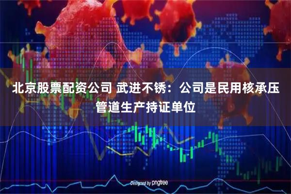 北京股票配资公司 武进不锈：公司是民用核承压管道生产持证单位