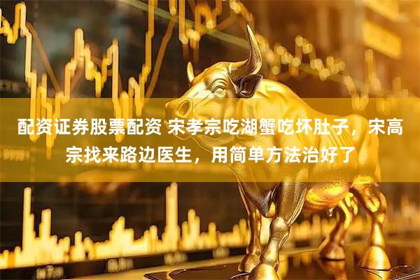 配资证券股票配资 宋孝宗吃湖蟹吃坏肚子，宋高宗找来路边医生，用简单方法治好了