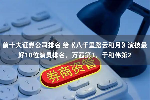 前十大证券公司排名 给《八千里路云和月》演技最好10位演员排名，万茜第3，于和伟第2