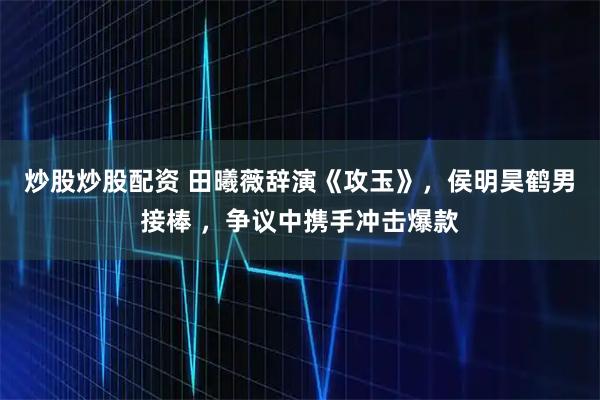 炒股炒股配资 田曦薇辞演《攻玉》，侯明昊鹤男接棒 ，争议中携手冲击爆款