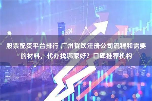 股票配资平台排行 广州餐饮注册公司流程和需要的材料，代办找哪家好？口碑推荐机构