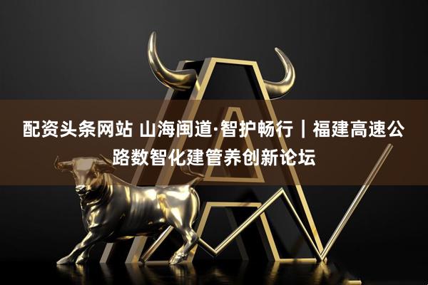 配资头条网站 山海闽道·智护畅行｜福建高速公路数智化建管养创新论坛
