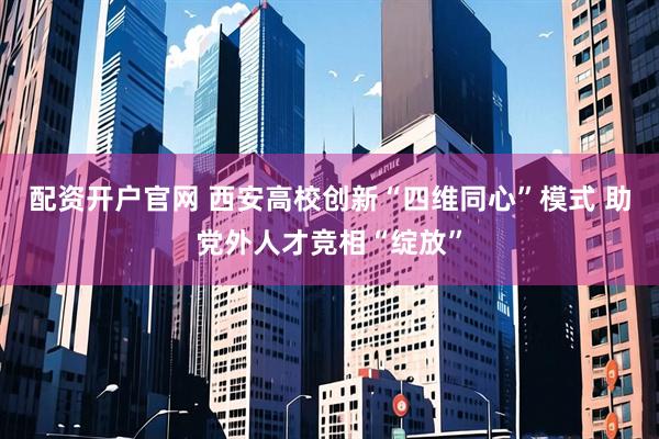 配资开户官网 西安高校创新“四维同心”模式 助党外人才竞相“绽放”