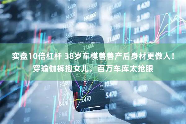 实盘10倍杠杆 38岁车模兽兽产后身材更傲人！穿瑜伽裤抱女儿，百万车库太抢眼