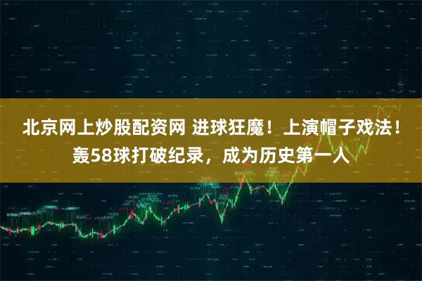 北京网上炒股配资网 进球狂魔！上演帽子戏法！轰58球打破纪录，成为历史第一人