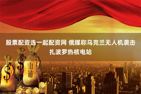 股票配资选一起配资网 俄媒称乌克兰无人机袭击扎波罗热核电站