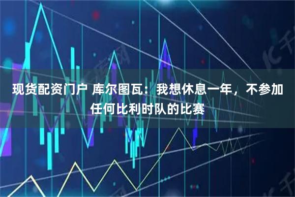 现货配资门户 库尔图瓦：我想休息一年，不参加任何比利时队的比赛